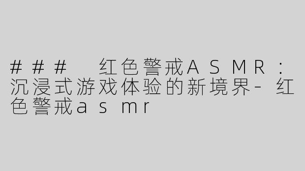 ### 红色警戒ASMR：沉浸式游戏体验的新境界-红色警戒asmr