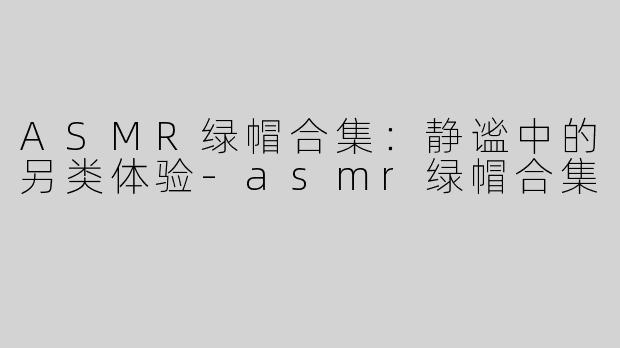 ASMR绿帽合集：静谧中的另类体验-asmr绿帽合集