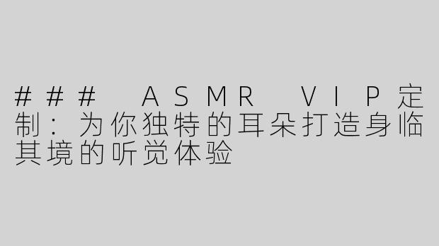 ### ASMR VIP定制：为你独特的耳朵打造身临其境的听觉体验