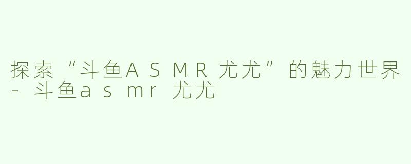 探索“斗鱼ASMR尤尤”的魅力世界