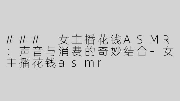 ### 女主播花钱ASMR：声音与消费的奇妙结合-女主播花钱asmr
