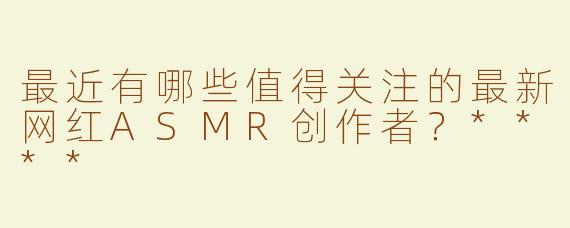 最近有哪些值得关注的最新网红ASMR创作者？****