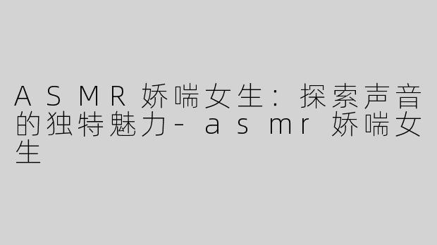 ASMR娇喘女生：探索声音的独特魅力-asmr娇喘女生