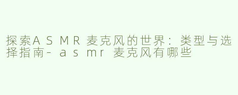 探索ASMR麦克风的世界：类型与选择指南-asmr麦克风有哪些