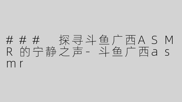 ### 探寻斗鱼广西ASMR的宁静之声-斗鱼广西asmr