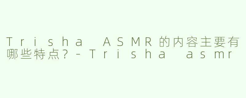 Trisha ASMR的内容主要有哪些特点？