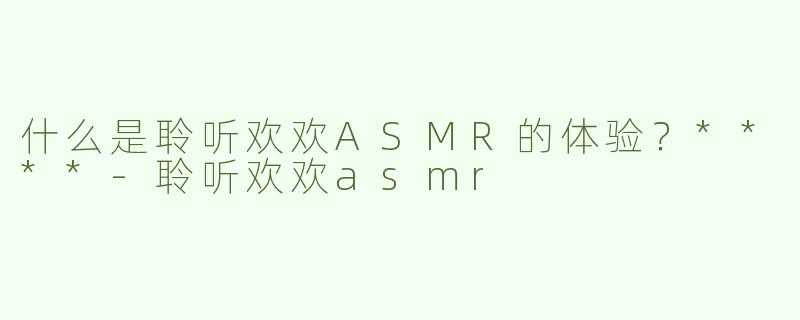 什么是聆听欢欢ASMR的体验？****
