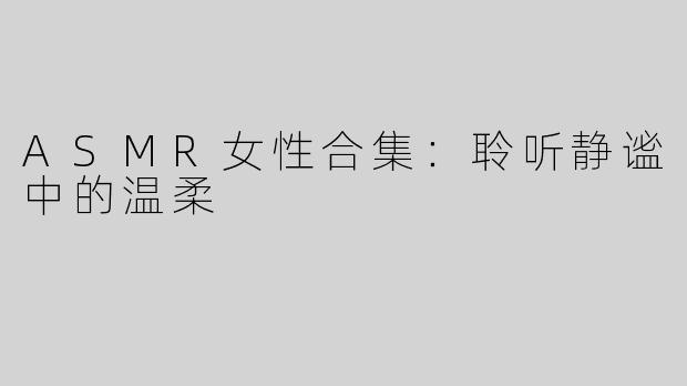 ASMR女性合集：聆听静谧中的温柔