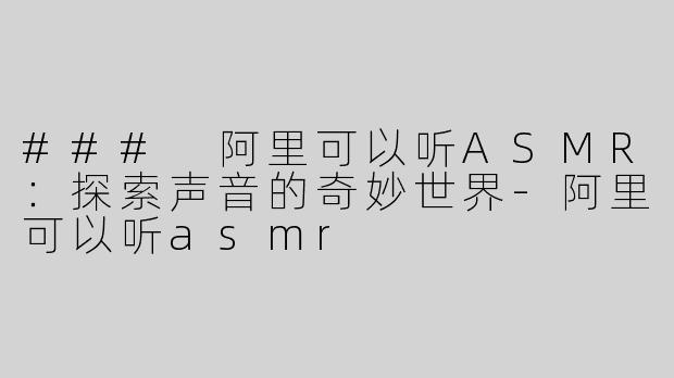 ### 阿里可以听ASMR：探索声音的奇妙世界-阿里可以听asmr