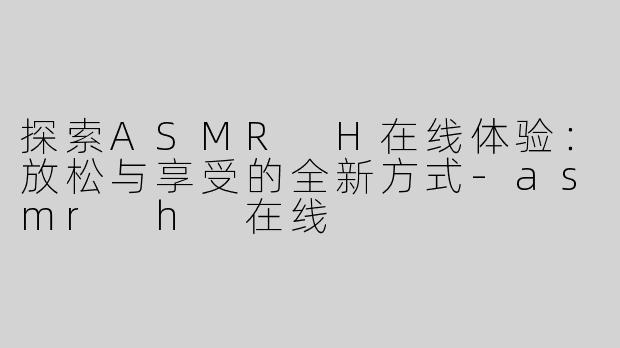 探索ASMR H在线体验：放松与享受的全新方式-asmr h 在线