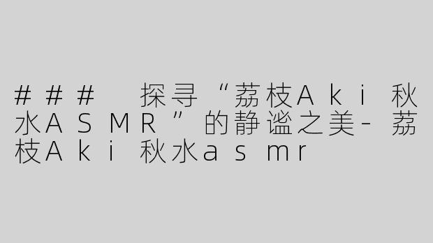 ### 探寻“荔枝Aki秋水ASMR”的静谧之美-荔枝Aki秋水asmr