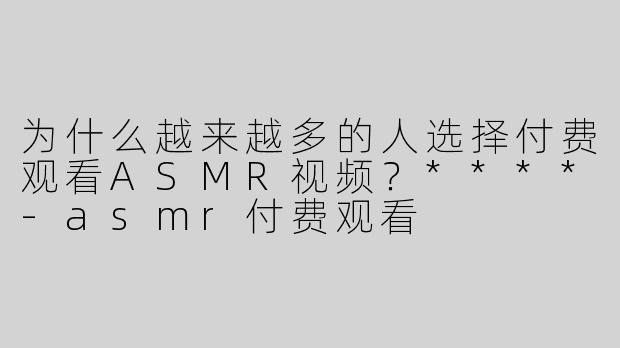 为什么越来越多的人选择付费观看ASMR视频？****-asmr付费观看