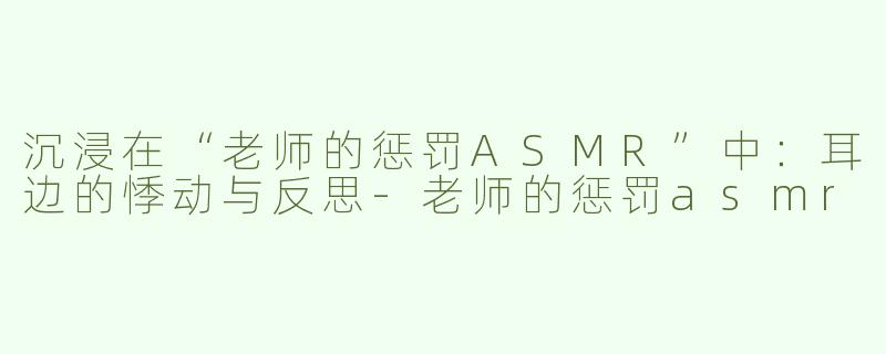 沉浸在“老师的惩罚ASMR”中：耳边的悸动与反思-老师的惩罚asmr