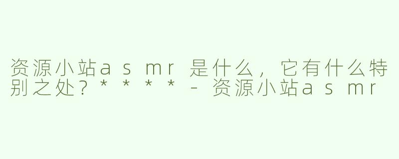 资源小站asmr是什么，它有什么特别之处？****