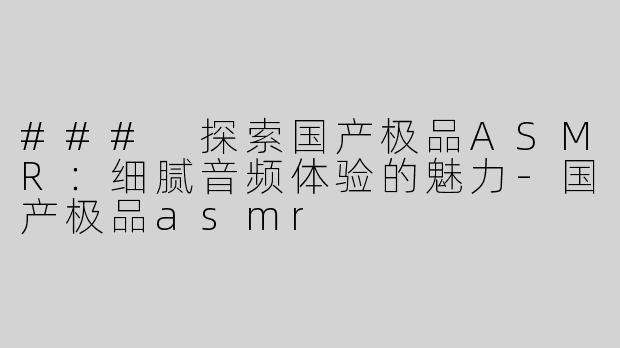 ### 探索国产极品ASMR：细腻音频体验的魅力-国产极品asmr