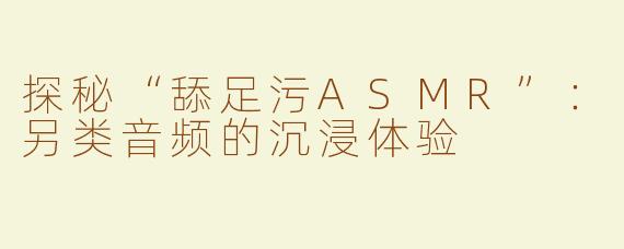 探秘“舔足污ASMR”：另类音频的沉浸体验