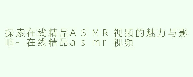 探索在线精品ASMR视频的魅力与影响-在线精品asmr视频