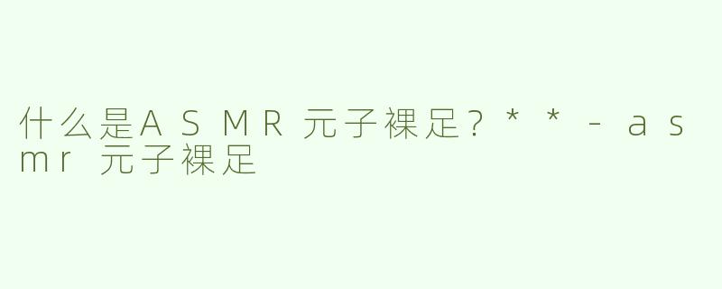 什么是ASMR元子裸足？**