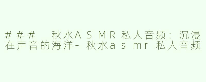 ### 秋水ASMR私人音频：沉浸在声音的海洋-秋水asmr私人音频