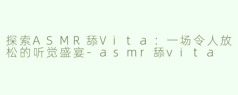 探索ASMR舔Vita：一场令人放松的听觉盛宴-asmr舔vita