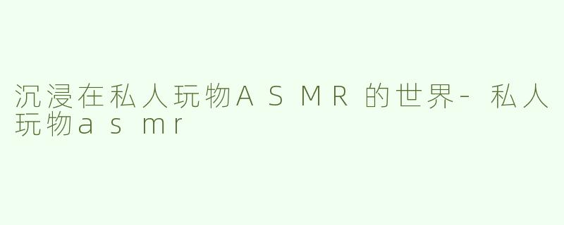 沉浸在私人玩物ASMR的世界-私人玩物asmr