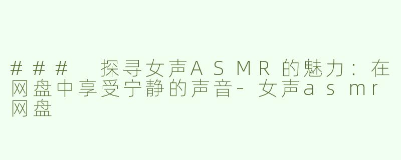 ### 探寻女声ASMR的魅力：在网盘中享受宁静的声音-女声asmr网盘