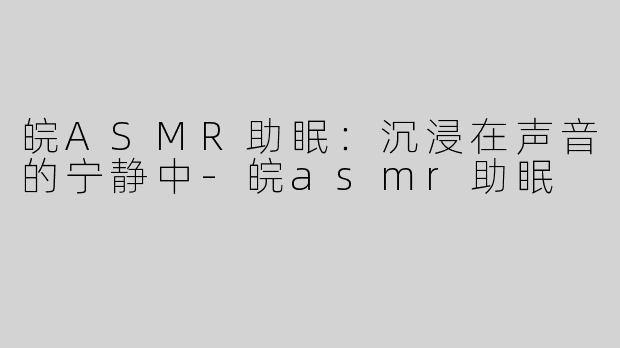 皖ASMR助眠：沉浸在声音的宁静中-皖asmr助眠