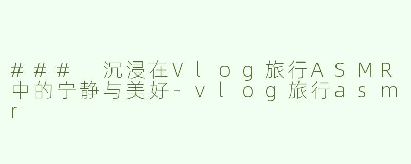 ### 沉浸在Vlog旅行ASMR中的宁静与美好-vlog旅行asmr