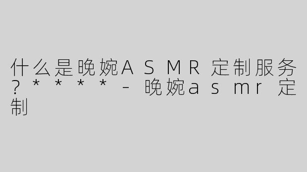 什么是晚婉ASMR定制服务？****