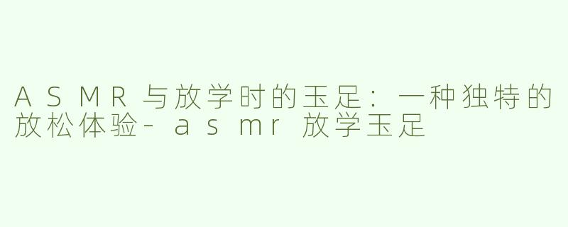ASMR与放学时的玉足：一种独特的放松体验-asmr放学玉足