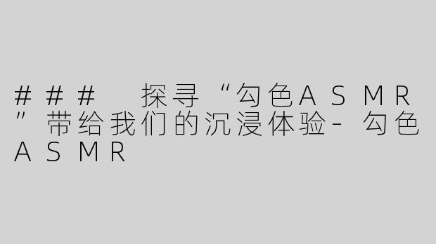 ### 探寻“勾色ASMR”带给我们的沉浸体验-勾色ASMR