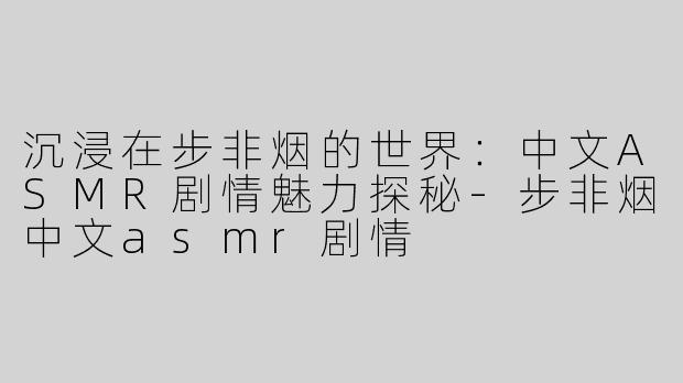 沉浸在步非烟的世界：中文ASMR剧情魅力探秘-步非烟中文asmr剧情