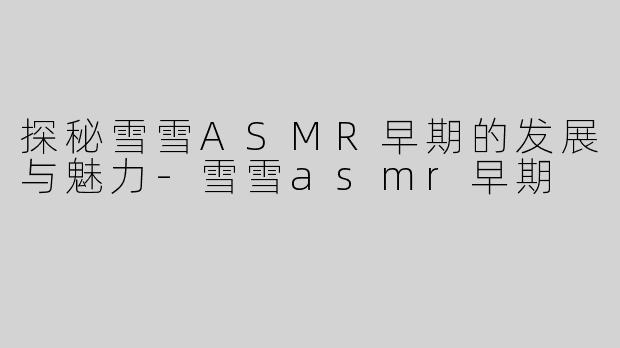 探秘雪雪ASMR早期的发展与魅力-雪雪asmr早期
