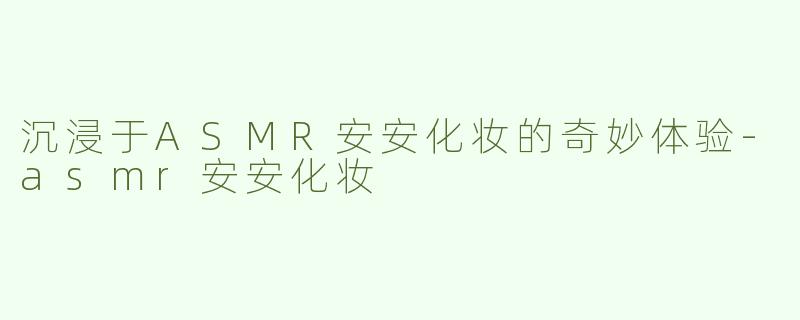 沉浸于ASMR安安化妆的奇妙体验-asmr安安化妆