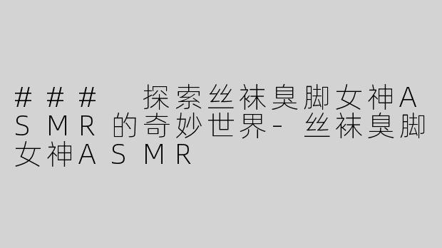 ### 探索丝袜臭脚女神ASMR的奇妙世界-丝袜臭脚女神ASMR