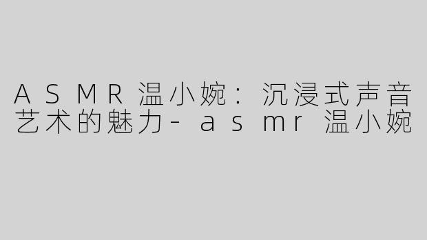 ASMR温小婉：沉浸式声音艺术的魅力-asmr温小婉