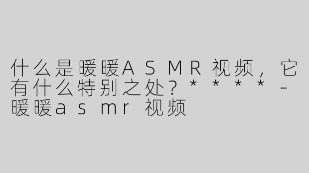 什么是暖暖ASMR视频，它有什么特别之处？****