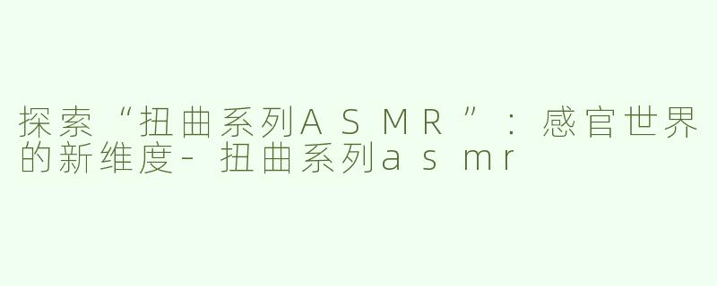 探索“扭曲系列ASMR”：感官世界的新维度-扭曲系列asmr