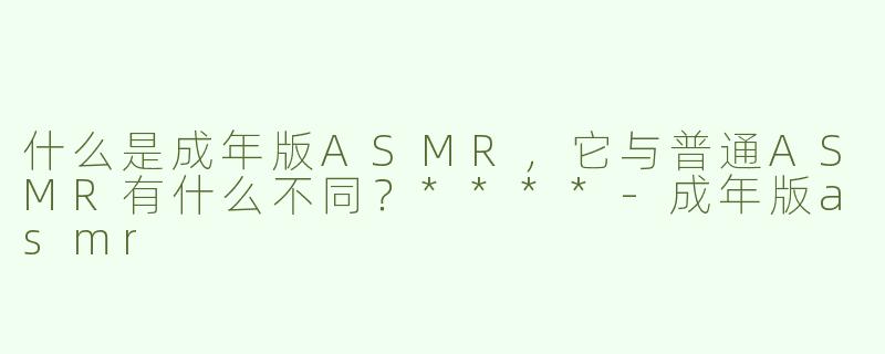 什么是成年版ASMR，它与普通ASMR有什么不同？****-成年版asmr