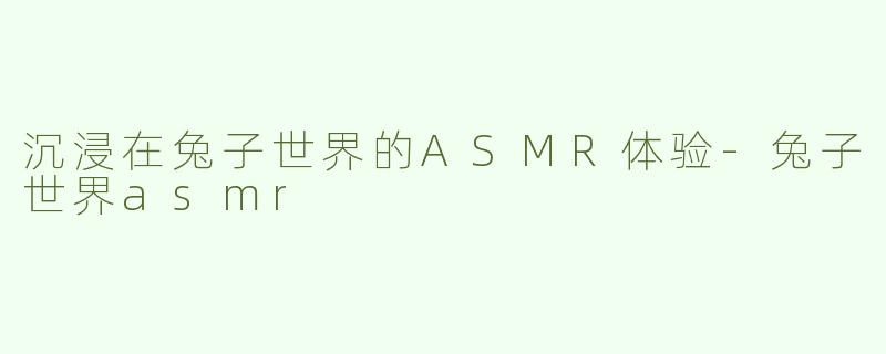 沉浸在兔子世界的ASMR体验-兔子世界asmr