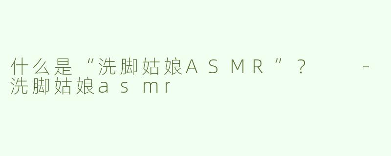 什么是“洗脚姑娘ASMR”？  