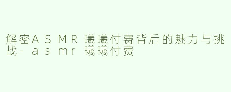 解密ASMR曦曦付费背后的魅力与挑战