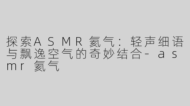 探索ASMR氦气：轻声细语与飘逸空气的奇妙结合-asmr氦气
