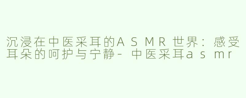 沉浸在中医采耳的ASMR世界：感受耳朵的呵护与宁静-中医采耳asmr