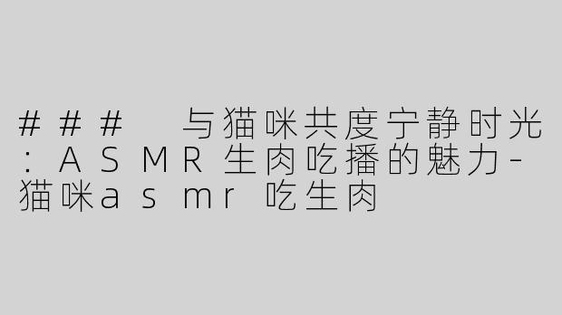 ### 与猫咪共度宁静时光：ASMR生肉吃播的魅力-猫咪asmr吃生肉