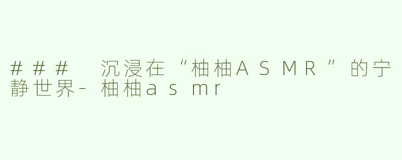 ### 沉浸在“柚柚ASMR”的宁静世界-柚柚asmr