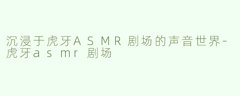 沉浸于虎牙ASMR剧场的声音世界-虎牙asmr剧场