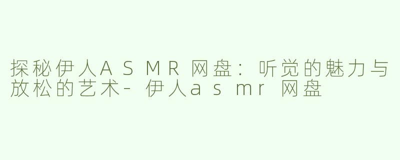 探秘伊人ASMR网盘：听觉的魅力与放松的艺术-伊人asmr网盘
