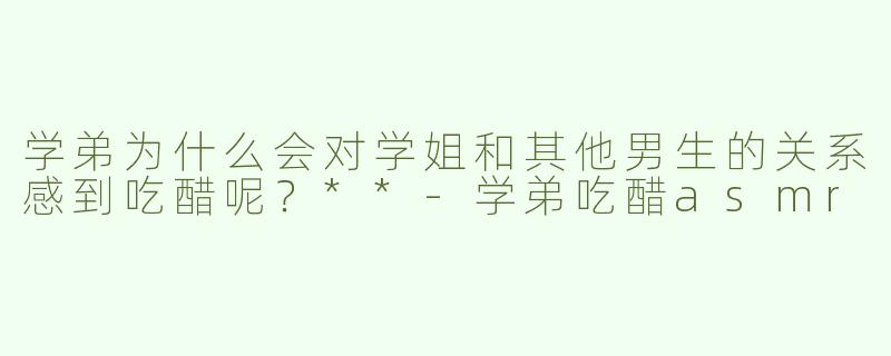 学弟为什么会对学姐和其他男生的关系感到吃醋呢？**