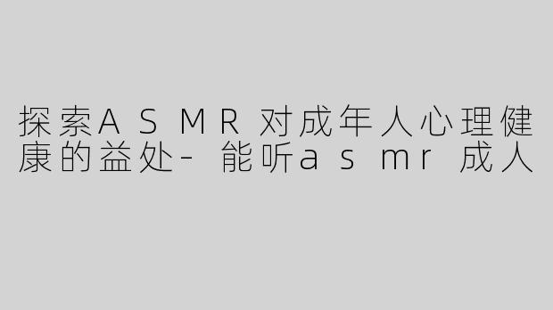 探索ASMR对成年人心理健康的益处-能听asmr成人